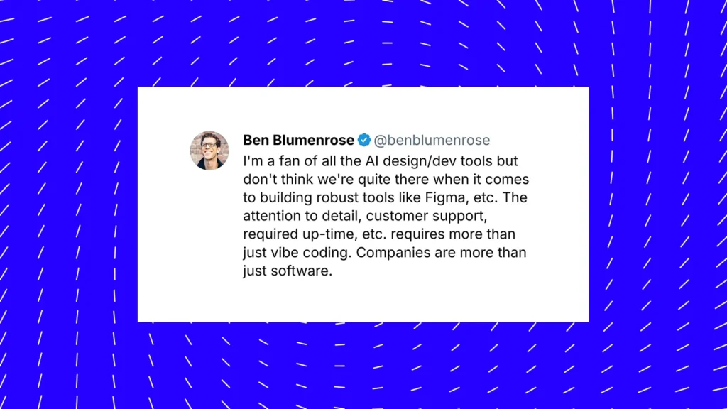 Zitat von Ben Blumenrose – I'm a fan of all the Al design/dev tools but don't think we're quite there when it comes to building robust tools like Figma, etc. The attention to detail, customer support, required up-time, etc. requires more than just vibe coding. Companies are more than just software.